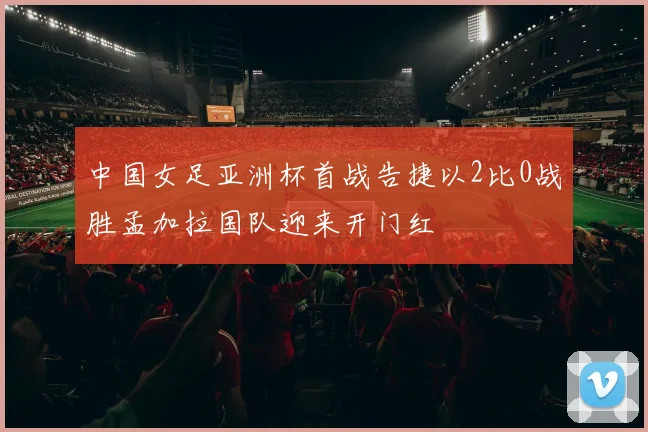 中国女足亚洲杯首战告捷以2比0战胜孟加拉国队迎来开门红