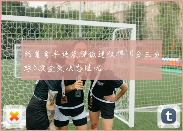 约基奇半场表现低迷仅得10分三分球6投全失状态堪忧