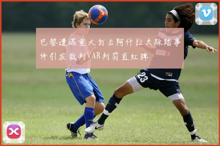 巴黎遭遇重大打击阿什拉夫踩踏事件引发裁判VAR判罚直红牌