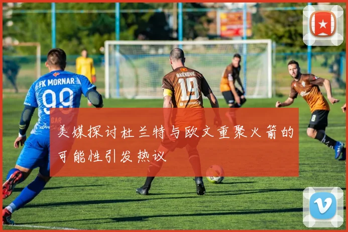 美媒探讨杜兰特与欧文重聚火箭的可能性引发热议