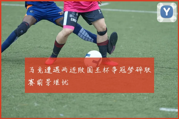 马竞遭遇两连败国王杯争冠梦碎联赛前景堪忧