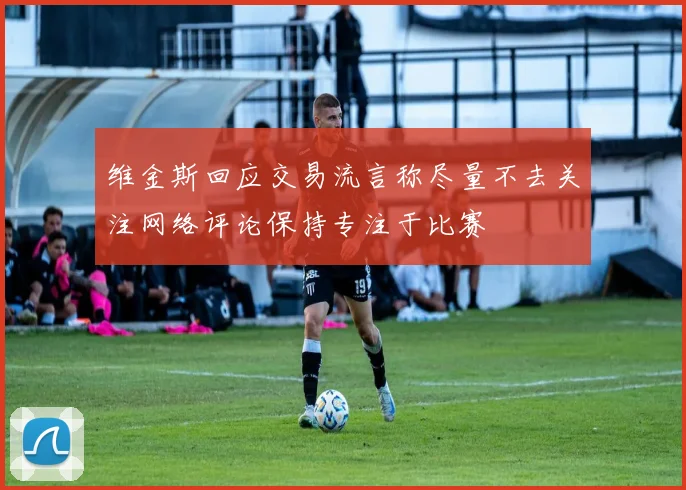 维金斯回应交易流言称尽量不去关注网络评论保持专注于比赛