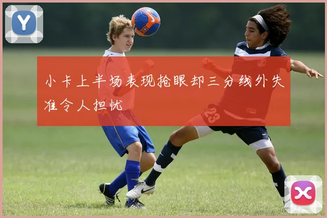 小卡上半场表现抢眼却三分线外失准令人担忧