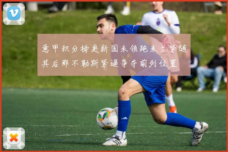 意甲积分榜更新国米领跑米兰紧随其后那不勒斯紧逼争夺前列位置
