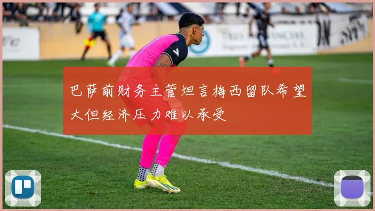 巴萨前财务主管坦言梅西留队希望大但经济压力难以承受