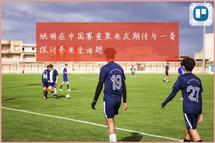姚明在中国赛重聚老友期待与一哥探讨养老金话题