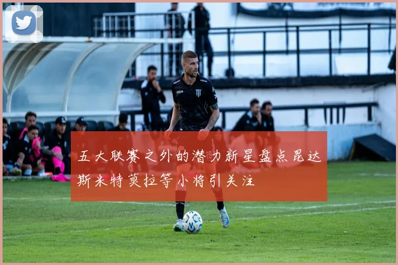 五大联赛之外的潜力新星盘点昆达斯米特莫拉等小将引关注