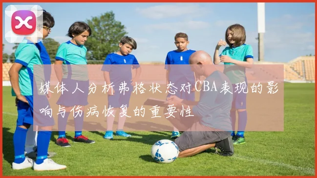 媒体人分析弗格状态对CBA表现的影响与伤病恢复的重要性