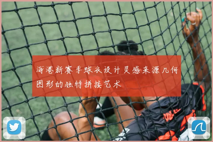 海港新赛季球衣设计灵感来源几何图形的独特拼接艺术