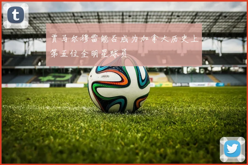贾马尔穆雷能否成为加拿大历史上第五位全明星球员