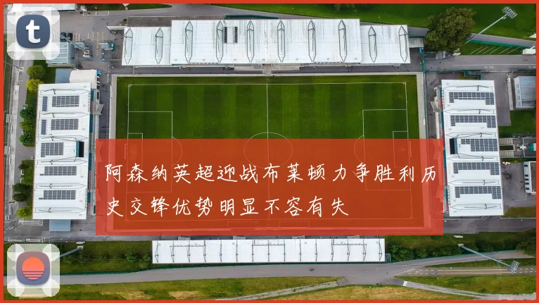 阿森纳英超迎战布莱顿力争胜利历史交锋优势明显不容有失