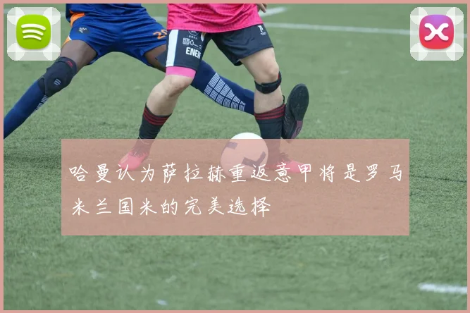 哈曼认为萨拉赫重返意甲将是罗马米兰国米的完美选择