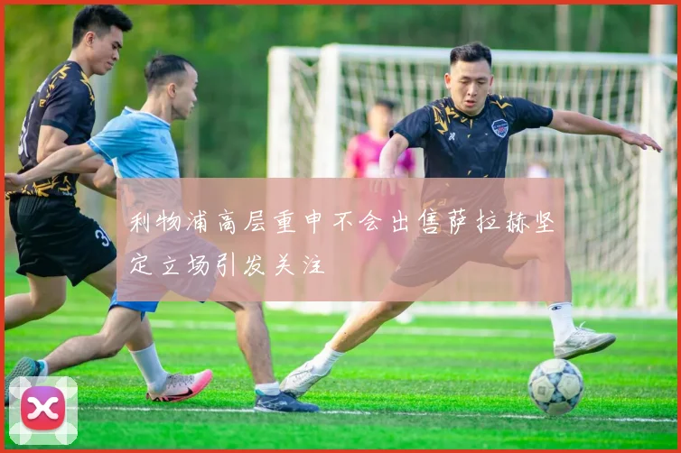 利物浦高层重申不会出售萨拉赫坚定立场引发关注