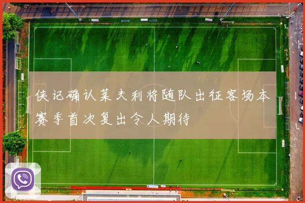 侠记确认莱夫利将随队出征客场本赛季首次复出令人期待