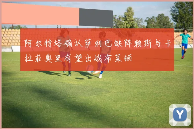 阿尔特塔确认萨利巴缺阵赖斯与卡拉菲奥里有望出战布莱顿