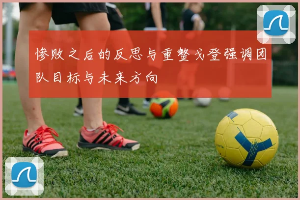 惨败之后的反思与重整戈登强调团队目标与未来方向