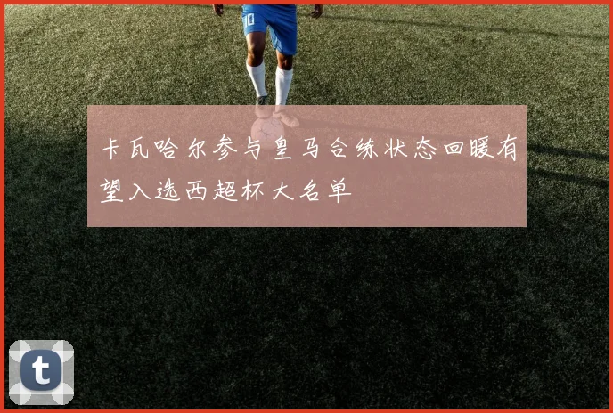 卡瓦哈尔参与皇马合练状态回暖有望入选西超杯大名单