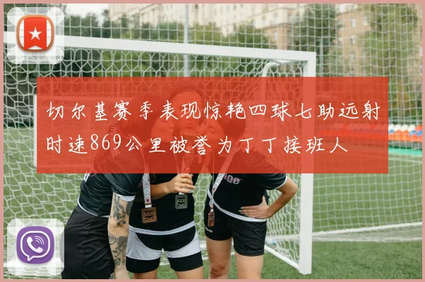 切尔基赛季表现惊艳四球七助远射时速869公里被誉为丁丁接班人