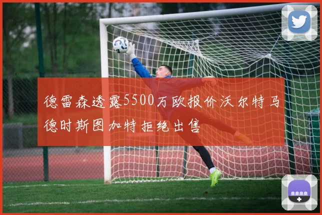 德雷森透露5500万欧报价沃尔特马德时斯图加特拒绝出售