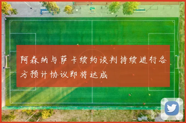 阿森纳与萨卡续约谈判持续进行各方预计协议即将达成