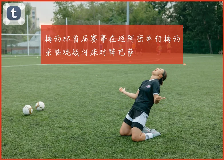 梅西杯首届赛事在迈阿密举行梅西亲临观战河床对阵巴萨
