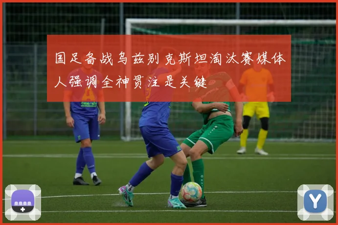 国足备战乌兹别克斯坦淘汰赛媒体人强调全神贯注是关键