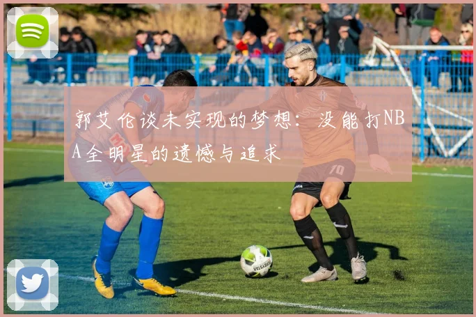 郭艾伦谈未实现的梦想：没能打NBA全明星的遗憾与追求