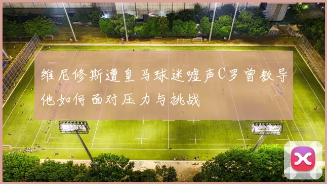 维尼修斯遭皇马球迷嘘声C罗曾教导他如何面对压力与挑战