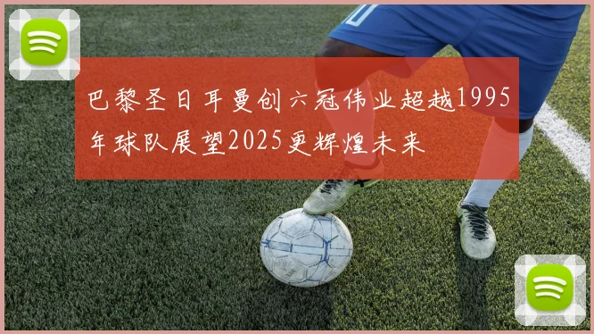 巴黎圣日耳曼创六冠伟业超越1995年球队展望2025更辉煌未来