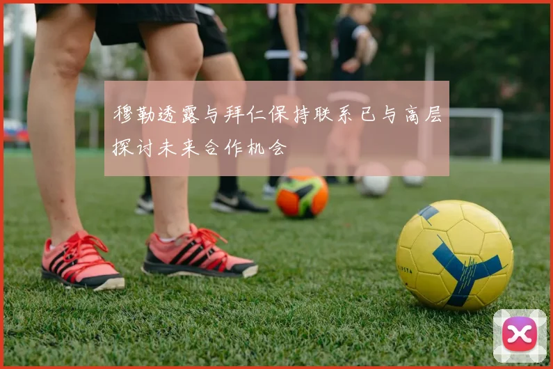 穆勒透露与拜仁保持联系已与高层探讨未来合作机会