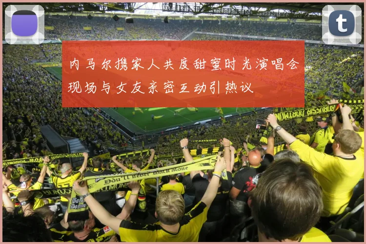 内马尔携家人共度甜蜜时光演唱会现场与女友亲密互动引热议