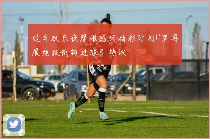 过年欢乐夜摩根感叹精彩时刻C罗再展绝技倒钩进球引热议