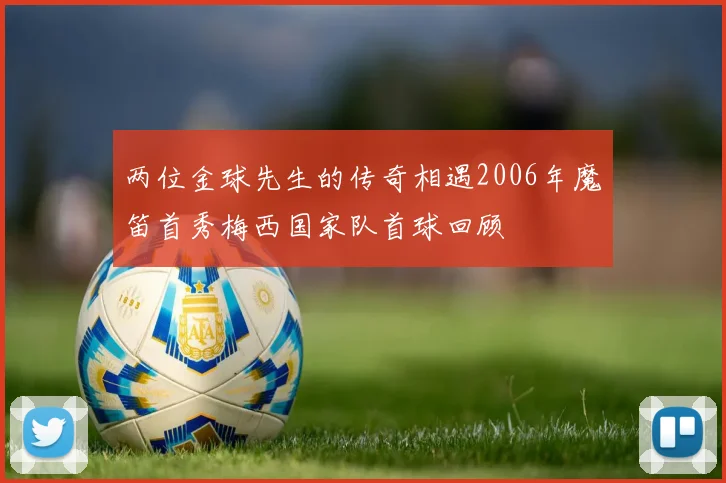 两位金球先生的传奇相遇2006年魔笛首秀梅西国家队首球回顾