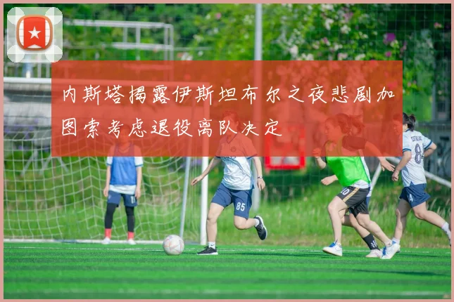 内斯塔揭露伊斯坦布尔之夜悲剧加图索考虑退役离队决定