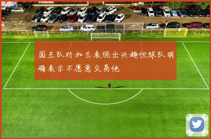 国王队对加兰表现出兴趣但球队明确表示不愿意交易他