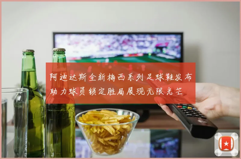 阿迪达斯全新梅西系列足球鞋发布助力球员锁定胜局展现无限光芒