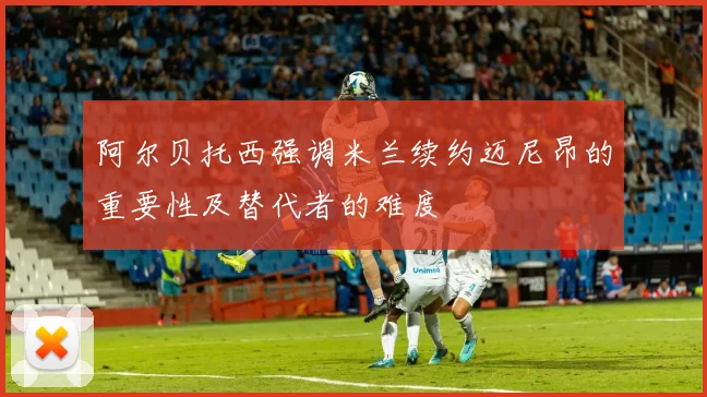 阿尔贝托西强调米兰续约迈尼昂的重要性及替代者的难度